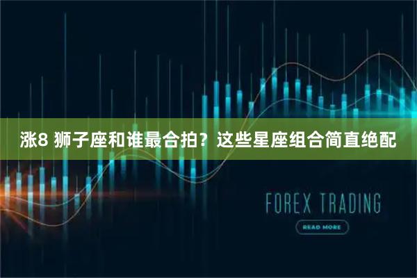 涨8 狮子座和谁最合拍？这些星座组合简直绝配