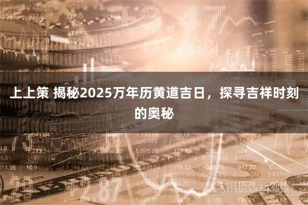 上上策 揭秘2025万年历黄道吉日，探寻吉祥时刻的奥秘