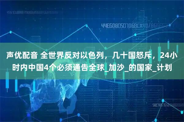 声优配音 全世界反对以色列,几十国怒斥,24小时内中国4个必须通告全球_加沙_的国家_计划
