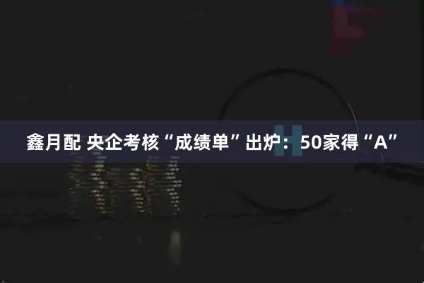 鑫月配 央企考核“成绩单”出炉:50家得“A”