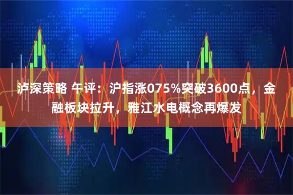 泸深策略 午评:沪指涨075%突破3600点,金融板块拉升,雅江水电概念再爆发