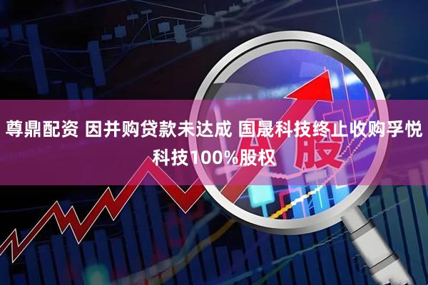 尊鼎配资 因并购贷款未达成 国晟科技终止收购孚悦科技100%股权